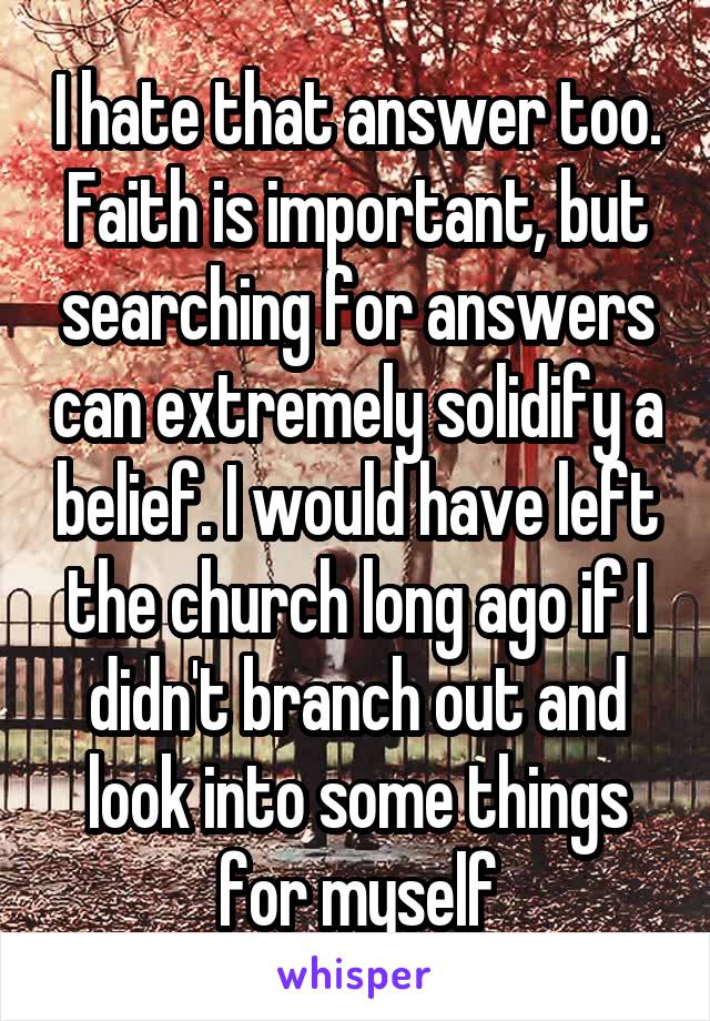 I hate that answer too. Faith is important, but searching for answers can extremely solidify a belief. I would have left the church long ago if I didn't branch out and look into some things for myself