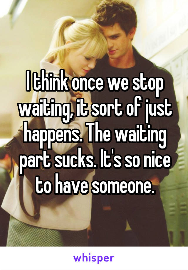 I think once we stop waiting, it sort of just happens. The waiting part sucks. It's so nice to have someone.