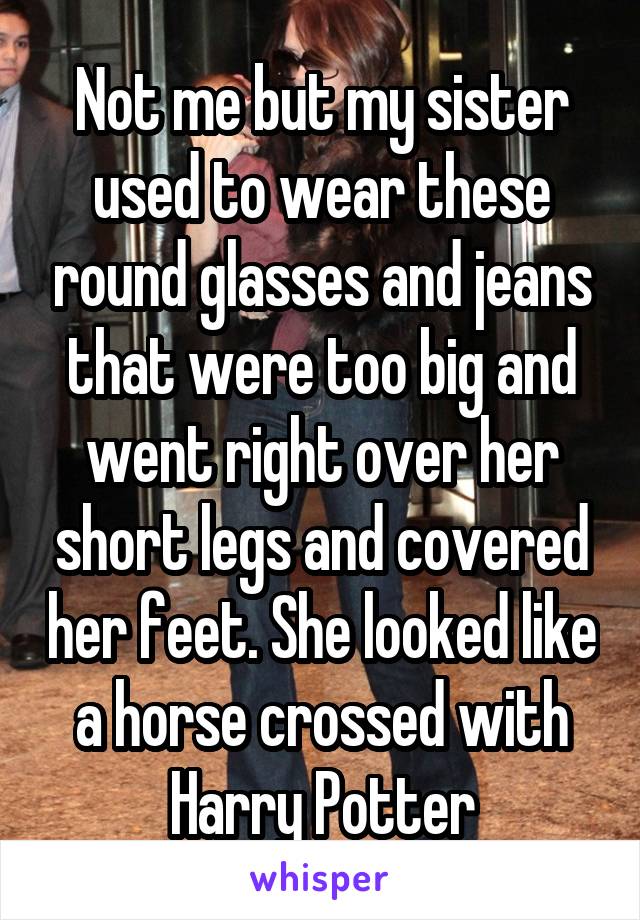 Not me but my sister used to wear these round glasses and jeans that were too big and went right over her short legs and covered her feet. She looked like a horse crossed with Harry Potter