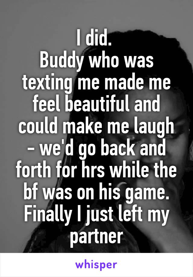 I did. 
Buddy who was texting me made me feel beautiful and could make me laugh - we'd go back and forth for hrs while the bf was on his game. Finally I just left my partner