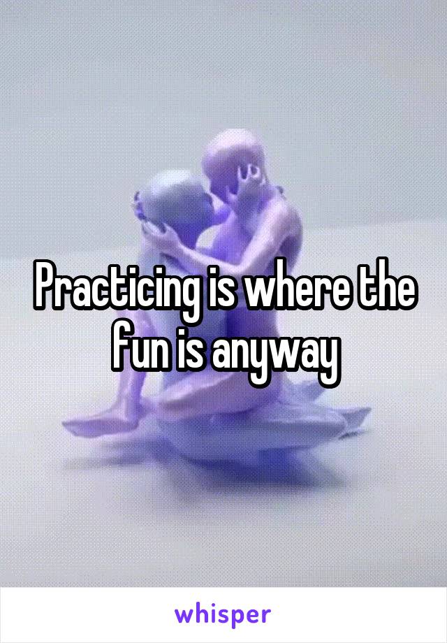 Practicing is where the fun is anyway