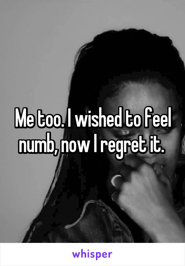 Me too. I wished to feel numb, now I regret it. 