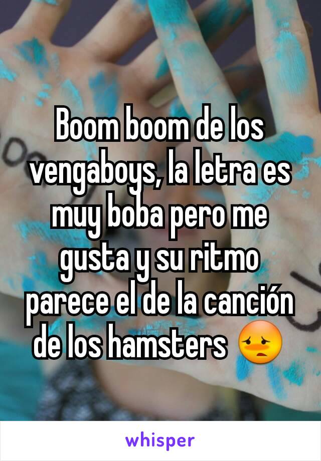 Boom boom de los vengaboys, la letra es muy boba pero me gusta y su ritmo parece el de la canción de los hamsters 😳
