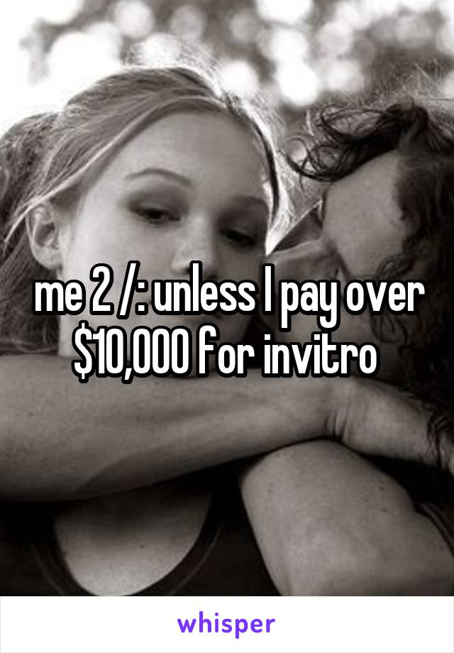me 2 /: unless I pay over $10,000 for invitro 