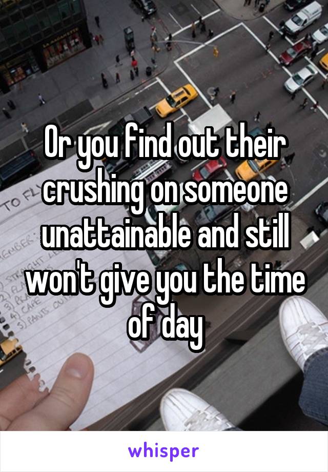 Or you find out their crushing on someone unattainable and still won't give you the time of day