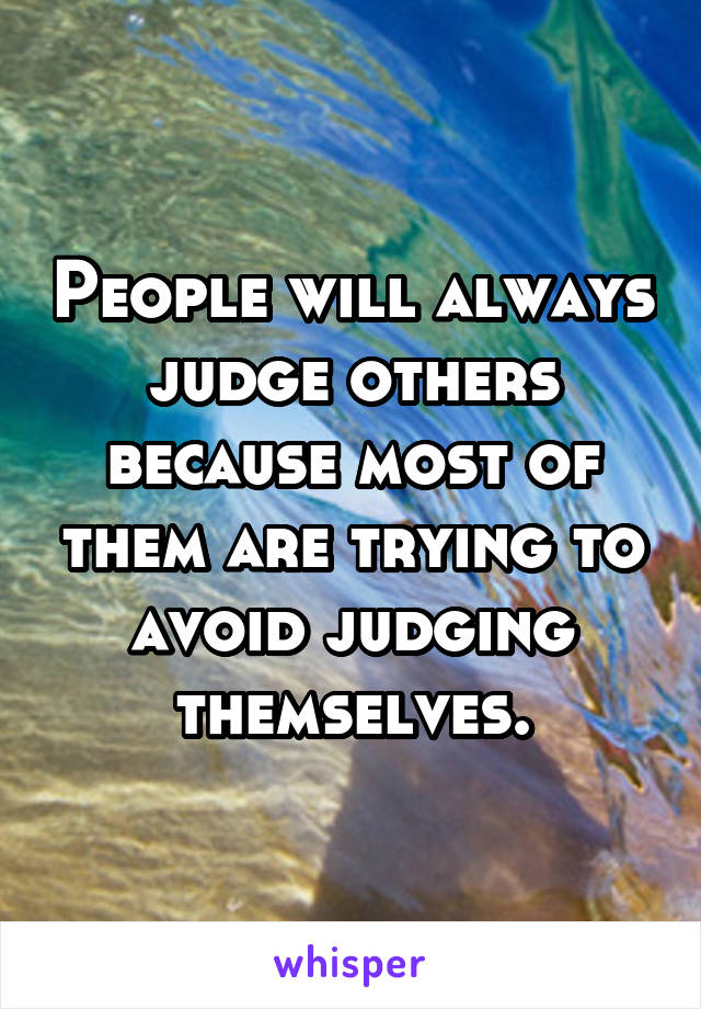 People will always judge others because most of them are trying to avoid judging themselves.