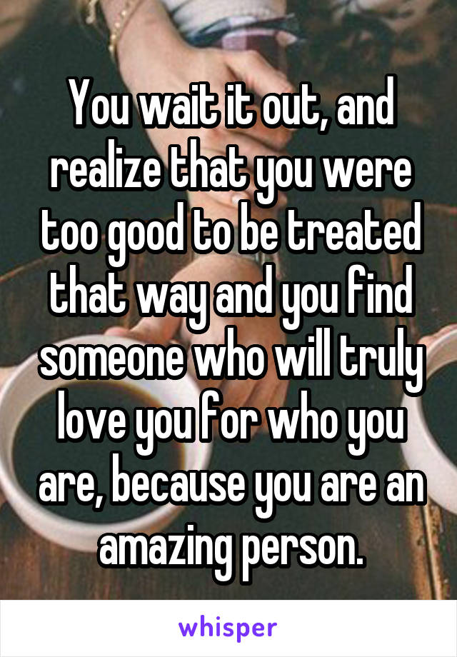 You wait it out, and realize that you were too good to be treated that way and you find someone who will truly love you for who you are, because you are an amazing person.