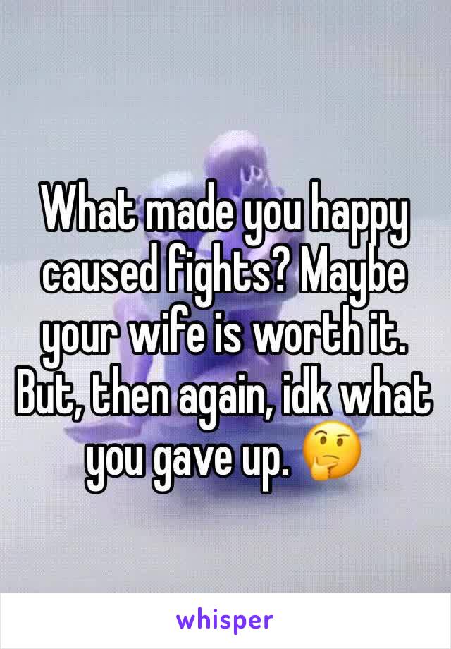 What made you happy caused fights? Maybe your wife is worth it. But, then again, idk what you gave up. 🤔