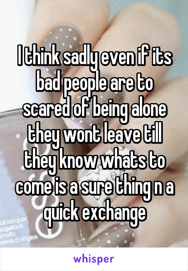 I think sadly even if its bad people are to scared of being alone they wont leave till they know whats to come is a sure thing n a quick exchange