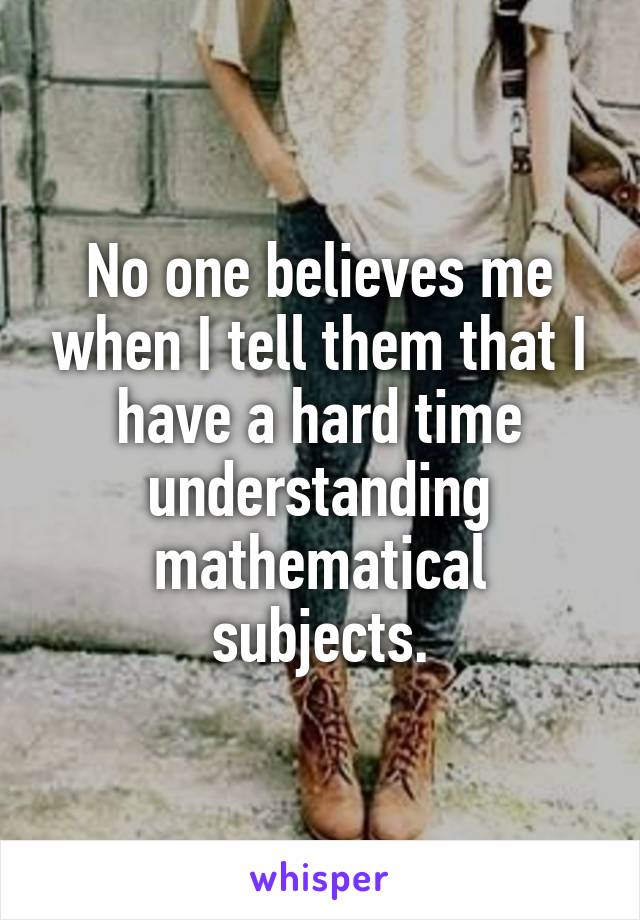 No one believes me when I tell them that I have a hard time understanding mathematical subjects.