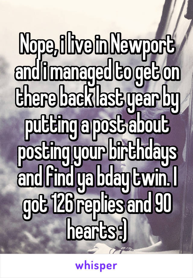 Nope, i live in Newport and i managed to get on there back last year by putting a post about posting your birthdays and find ya bday twin. I got 126 replies and 90 hearts :)