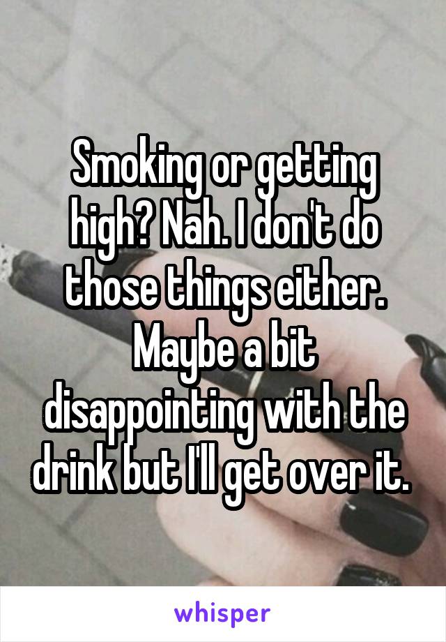 Smoking or getting high? Nah. I don't do those things either. Maybe a bit disappointing with the drink but I'll get over it. 