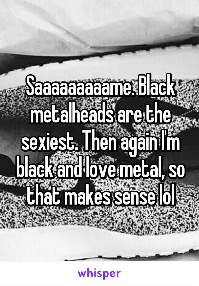 Saaaaaaaaame. Black metalheads are the sexiest. Then again I'm black and love metal, so that makes sense lol