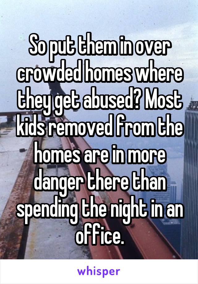 So put them in over crowded homes where they get abused? Most kids removed from the homes are in more danger there than spending the night in an office.