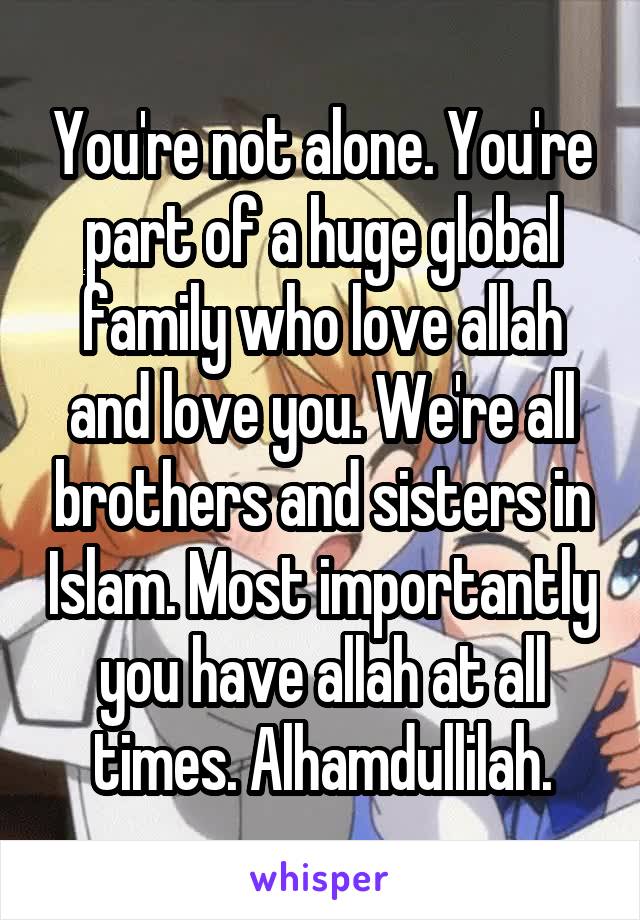 You're not alone. You're part of a huge global family who love allah and love you. We're all brothers and sisters in Islam. Most importantly you have allah at all times. Alhamdullilah.