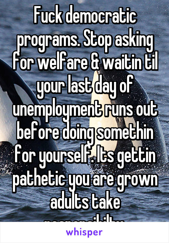 Fuck democratic programs. Stop asking for welfare & waitin til your last day of unemployment runs out before doing somethin for yourself. Its gettin pathetic you are grown adults take responsibilty.