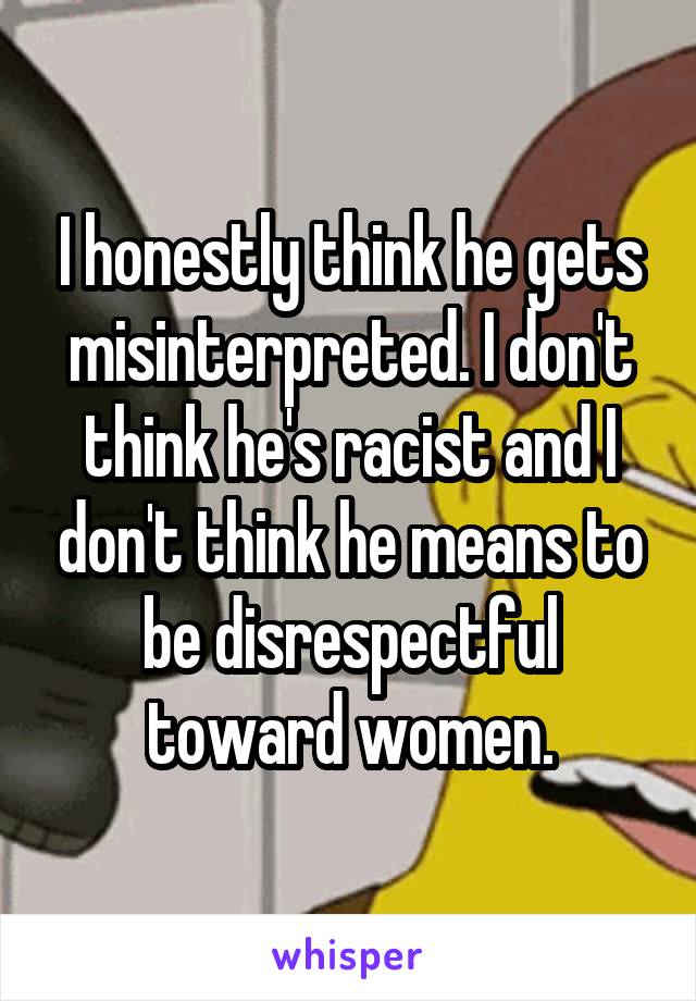 I honestly think he gets misinterpreted. I don't think he's racist and I don't think he means to be disrespectful toward women.