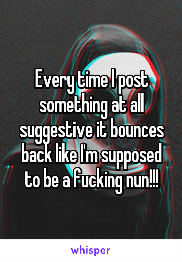 Every time I post something at all suggestive it bounces back like I'm supposed to be a fucking nun!!!