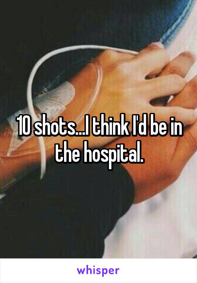 10 shots...I think I'd be in the hospital.