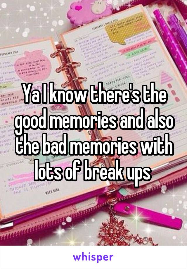 Ya I know there's the good memories and also the bad memories with lots of break ups 