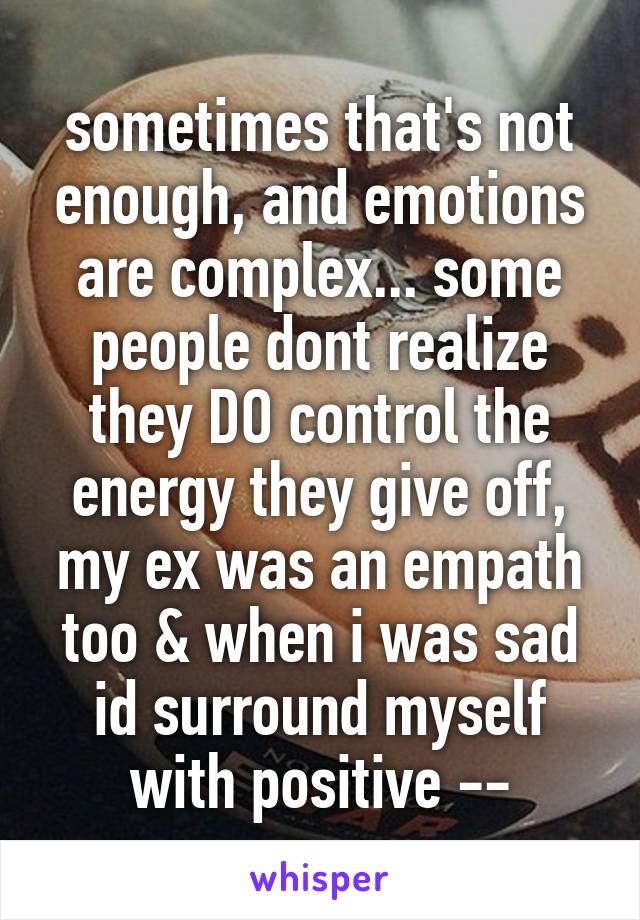 sometimes that's not enough, and emotions are complex... some people dont realize they DO control the energy they give off, my ex was an empath too & when i was sad id surround myself with positive --