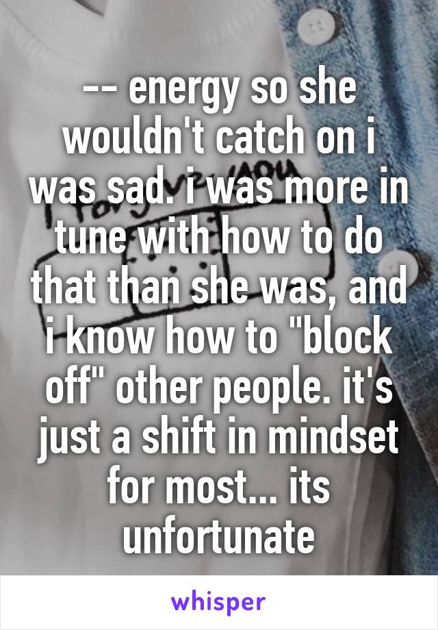 -- energy so she wouldn't catch on i was sad. i was more in tune with how to do that than she was, and i know how to "block off" other people. it's just a shift in mindset for most... its unfortunate