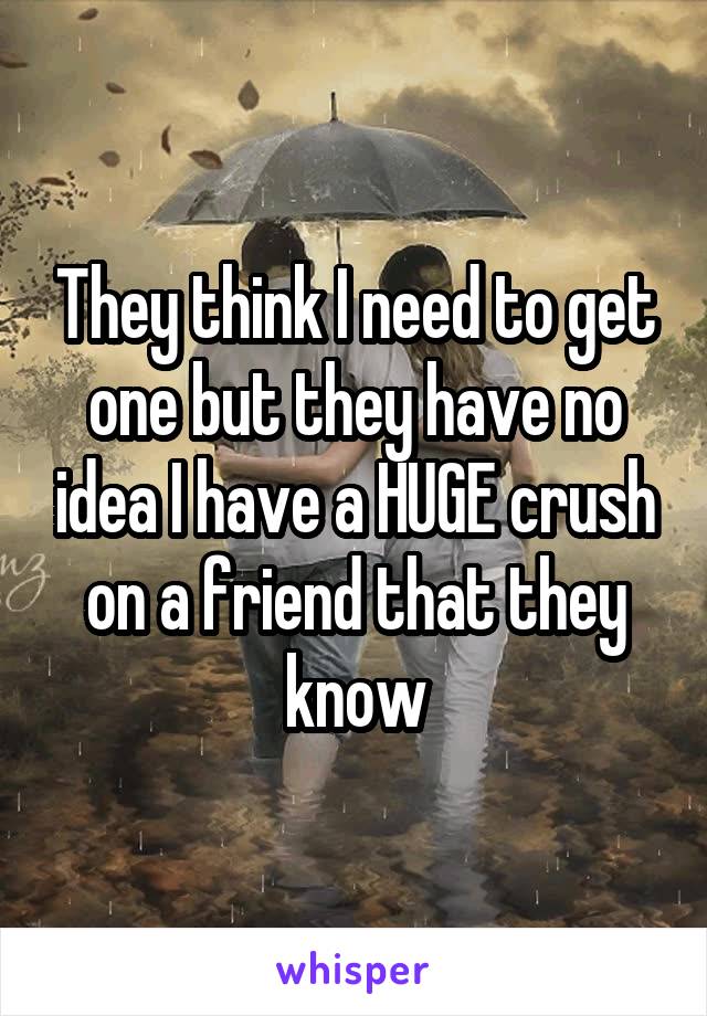 They think I need to get one but they have no idea I have a HUGE crush on a friend that they know