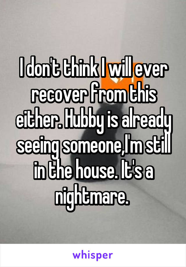 I don't think I will ever recover from this either. Hubby is already seeing someone,I'm still in the house. It's a nightmare. 