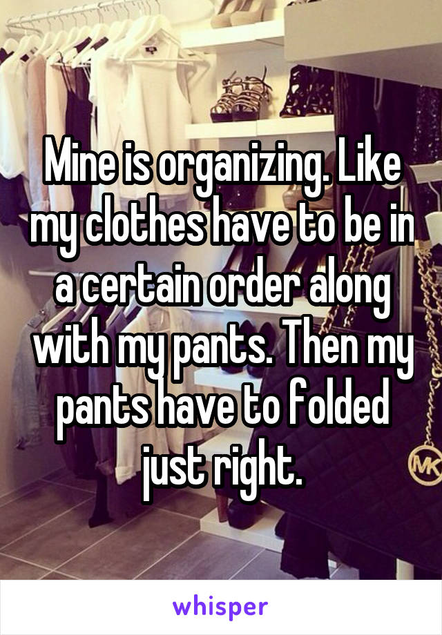 Mine is organizing. Like my clothes have to be in a certain order along with my pants. Then my pants have to folded just right.