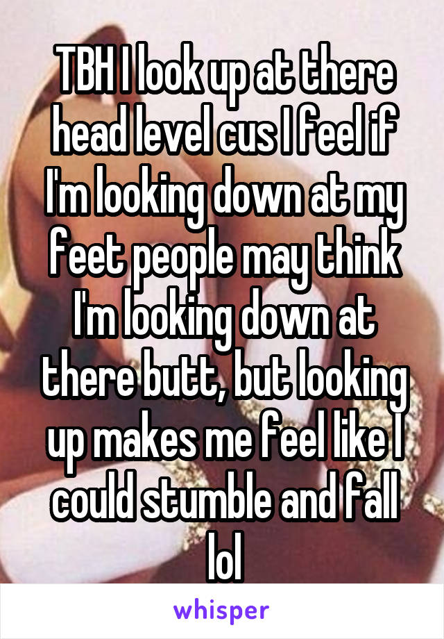 TBH I look up at there head level cus I feel if I'm looking down at my feet people may think I'm looking down at there butt, but looking up makes me feel like I could stumble and fall lol