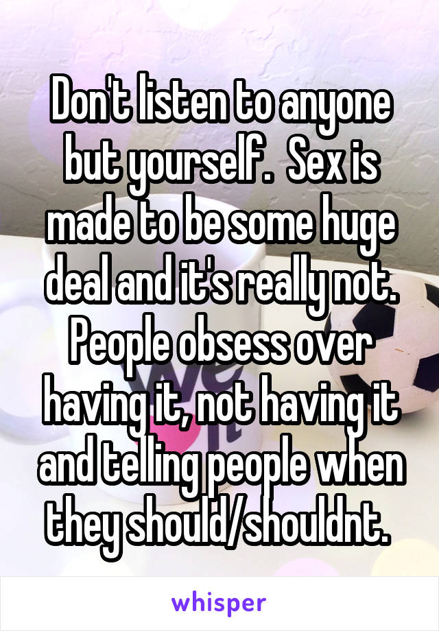 Don't listen to anyone but yourself.  Sex is made to be some huge deal and it's really not. People obsess over having it, not having it and telling people when they should/shouldnt. 