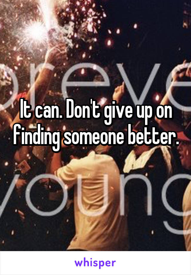 It can. Don't give up on finding someone better. 