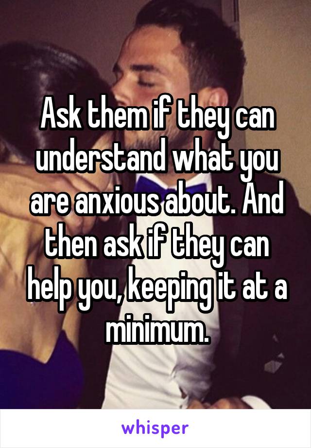 Ask them if they can understand what you are anxious about. And then ask if they can help you, keeping it at a minimum.
