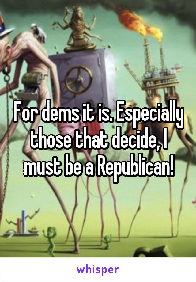 For dems it is. Especially those that decide, I must be a Republican!
