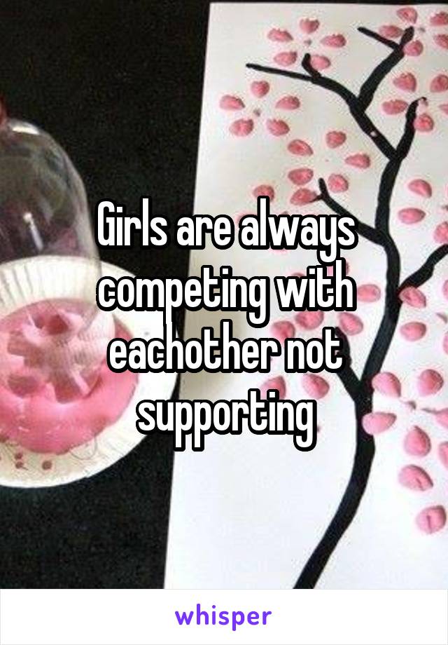 Girls are always competing with eachother not supporting