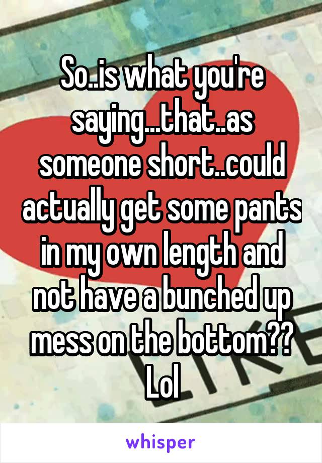 So..is what you're saying...that..as someone short..could actually get some pants in my own length and not have a bunched up mess on the bottom?? Lol