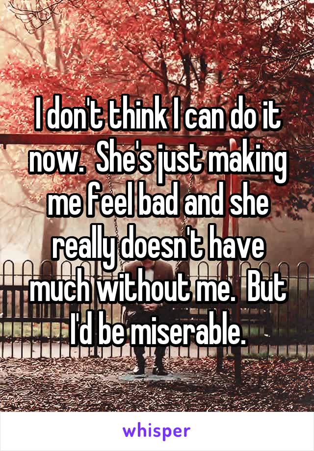 I don't think I can do it now.  She's just making me feel bad and she really doesn't have much without me.  But I'd be miserable.