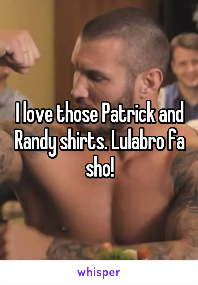 I love those Patrick and Randy shirts. Lulabro fa sho!