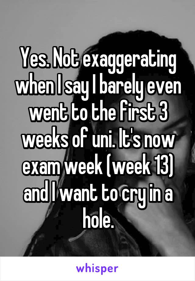 Yes. Not exaggerating when I say I barely even went to the first 3 weeks of uni. It's now exam week (week 13) and I want to cry in a hole.