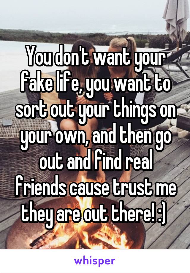 You don't want your fake life, you want to sort out your things on your own, and then go out and find real friends cause trust me they are out there! :) 