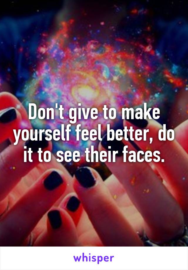 Don't give to make yourself feel better, do it to see their faces.