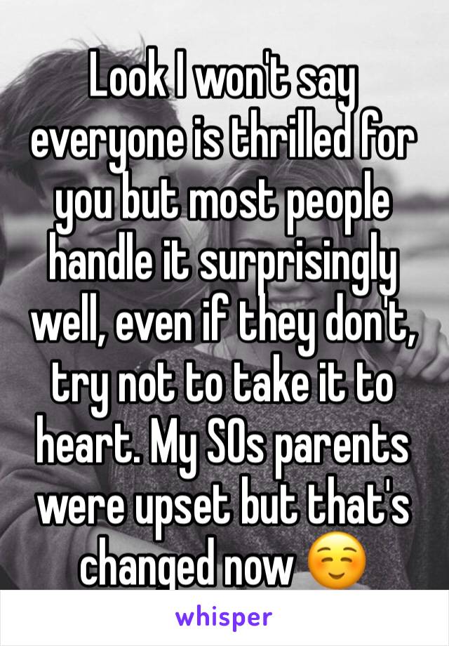 Look I won't say everyone is thrilled for you but most people handle it surprisingly well, even if they don't, try not to take it to heart. My SOs parents were upset but that's changed now ☺️