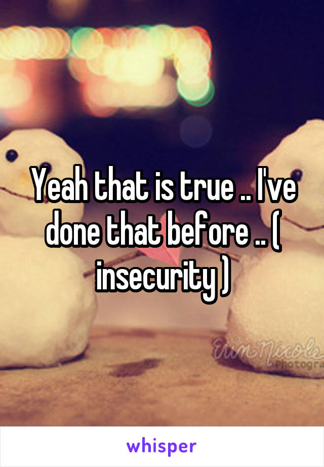 Yeah that is true .. I've done that before .. ( insecurity )