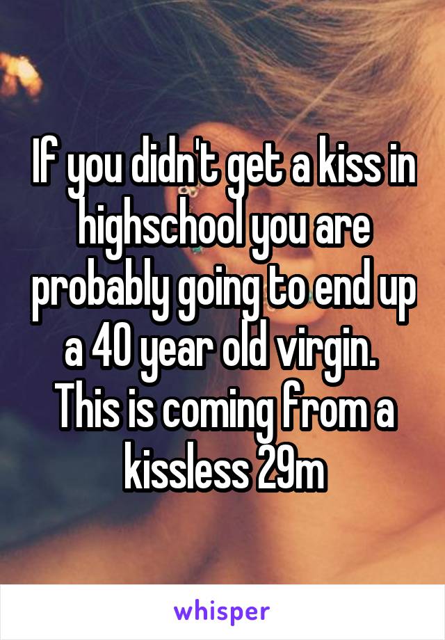 If you didn't get a kiss in highschool you are probably going to end up a 40 year old virgin. 
This is coming from a kissless 29m