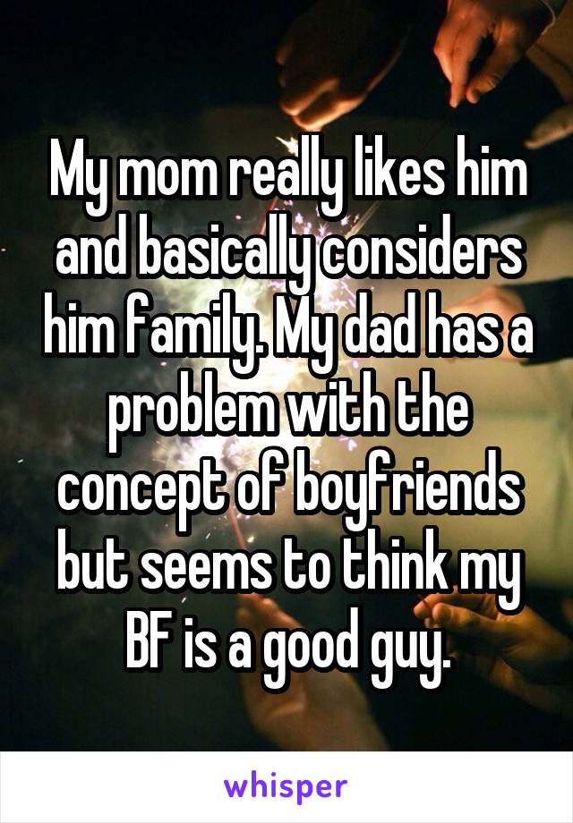 My mom really likes him and basically considers him family. My dad has a problem with the concept of boyfriends but seems to think my BF is a good guy.
