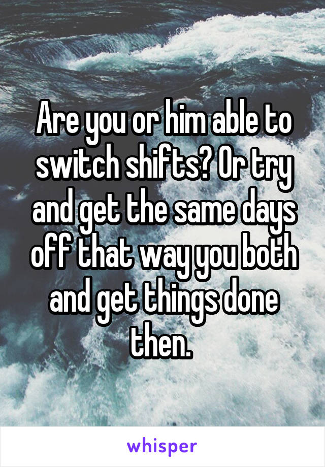 Are you or him able to switch shifts? Or try and get the same days off that way you both and get things done then. 
