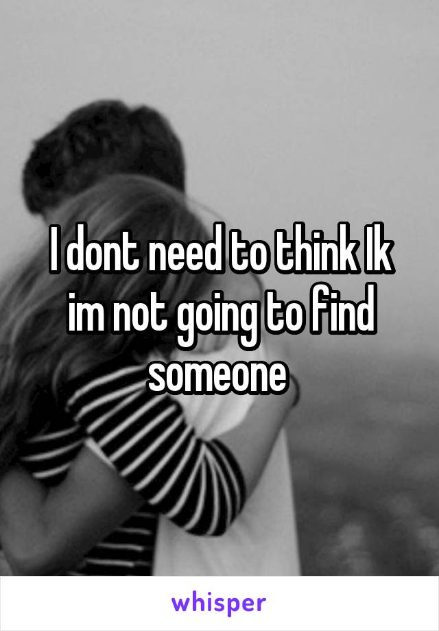 I dont need to think Ik im not going to find someone 