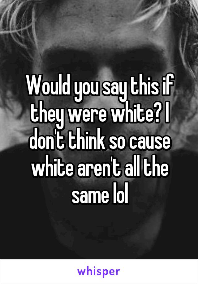 Would you say this if they were white? I don't think so cause white aren't all the same lol