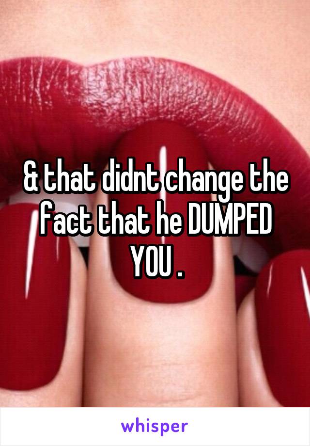 & that didnt change the fact that he DUMPED YOU .