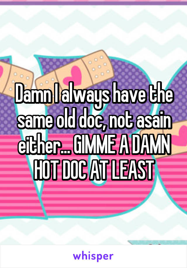 Damn I always have the same old doc, not asain either... GIMME A DAMN HOT DOC AT LEAST